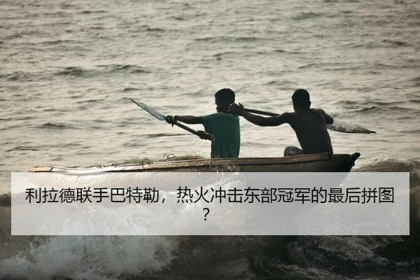 利拉德联手巴特勒，热火冲击东部冠军的最后拼图？